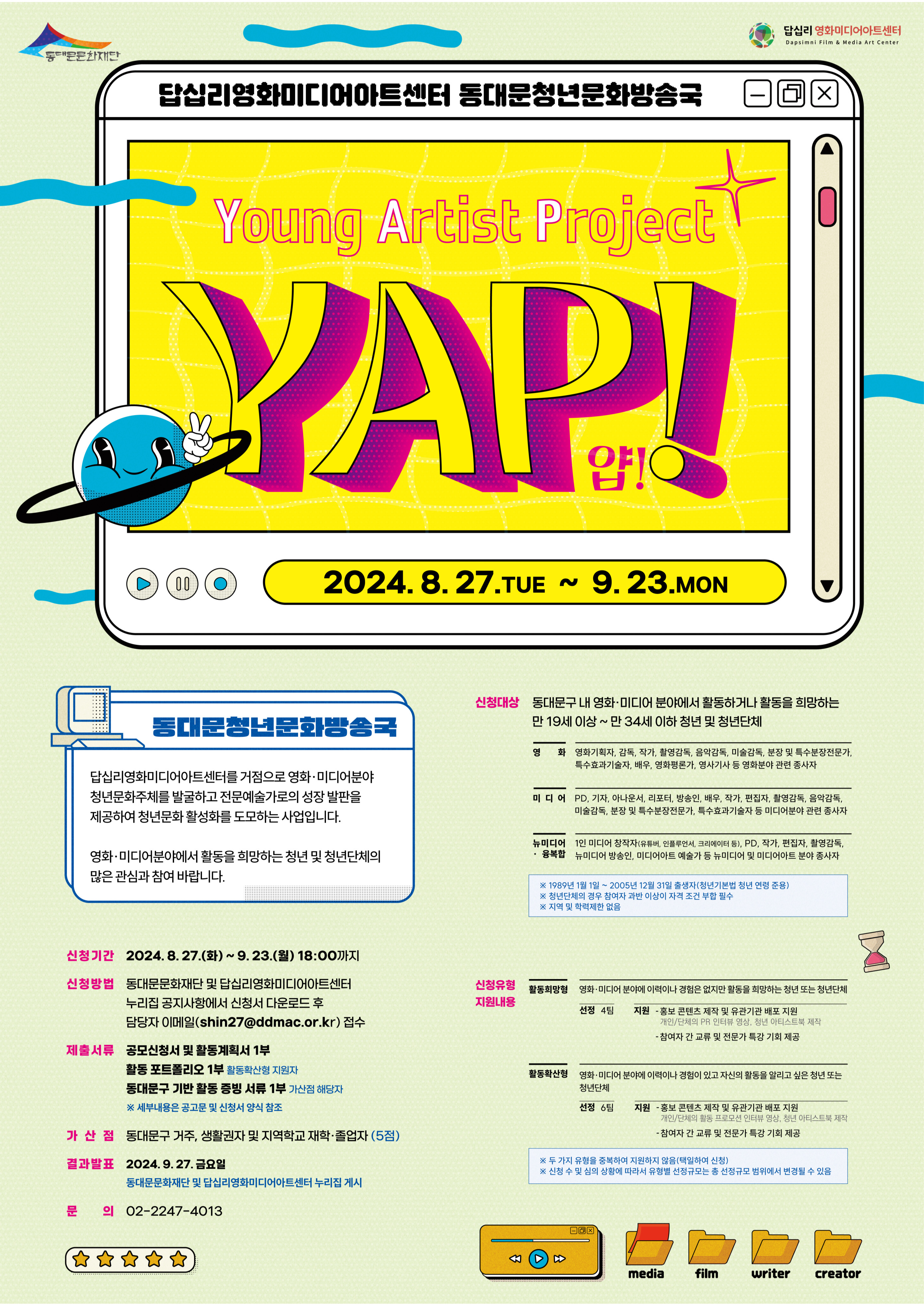 답십리영화미디어아트센터 동대문청년문화방송국 Young Artist Project YAP! 2024. 8. 27.TUE ~ 9.23.ΜΟΝ 동대문청년문화방송국 답십리영화미디어아트센터를 거점으로 영화·미디어분야 청년문화주체를 발굴하고 전문예술가로의 성장 발판을 제공하여 청년문화 활성화를 도모하는 사업입니다. 영화·미디어분야에서 활동을 희망하는 청년 및 청년단체의 많은 관심과 참여 바랍니다. 신청기간 2024. 8. 27.(화) ~ 9. 23.(월) 18:00까지 신청방법 동대문문화재단 및 답십리영화미디어아트센터 누리집 공지사항에서 신청서 다운로드 후 담당자 이메일(shin27@ddmac.or.kr) 접수 제출서류 공모신청서 및 활동계획서 1부 활동 포트폴리오 1부 활동확산형 지원자 동대문구 기반 활동 증빙 서류 1부 가산점 해당자 ※ 세부내용은 공고문 및 신청서 양식 참조 가산점 동대문구 거주, 생활권자 및 지역학교 재학·졸업자 (5점) 결과발표 2024.9.27. 금요일 동대문문화재단 및 답십리영화미디어아트센터 누리집 게시 문 의 02-2247-4013 신청대상 동대문구 내 영화·미디어 분야에서 활동하거나 활동을 희망하는 만 19세 이상~만 34세 이하 청년 및 청년단체 영화 영화기획자, 감독, 작가, 촬영감독, 음악감독, 미술감독, 분장 및 특수분장전문가, 특수효과기술자, 배우, 영화평론가, 영사기사 등 영화분야 관련 종사자 미디어 PD, 기자, 아나운서, 리포터, 방송인, 배우, 작가, 편집자, 촬영감독, 음악감독, 미술감독, 분장 및 특수분장전문가, 특수효과기술자 등 미디어분야 관련 종사자 뉴미디어 1인 미디어 창작자(유튜버, 인플루언서, 크리에이터 등), PD, 작가, 편집자, 촬영감독, 뉴미디어 방송인, 미디어아트 예술가 등 뉴미디어 및 미디어아트 분야 종사자 • 융복합 ※ 1989년 1월 1일~2005년 12월 31일 출생자(청년기본법 청년 연령 준용) ※ 청년단체의 경우 참여자 과반 이상이 자격 조건 부합 필수 ※ 지역 및 학력제한 없음 신청유형 지원내용 활동희망형 영화·미디어 분야에 이력이나 경험은 없지만 활동을 희망하는 청년 또는 청년단체 선정 4팀 지원 - 홍보 콘텐츠 제작 및 유관기관 배포 지원 개인/단체의 PR 인터뷰 영상, 청년 아티스트북 제작 - 참여자 간 교류 및 전문가 특강 기회 제공 활동확산형 영화·미디어 분야에 이력이나 경험이 있고 자신의 활동을 알리고 싶은 청년 또는 청년단체 선정 6팀 지원 - 홍보 콘텐츠 제작 및 유관기관 배포 지원 개인/단체의 활동 프로모션 인터뷰 영상, 청년 아티스트북 제작 -참여자 간 교류 및 전문가 특강 기회 제공 ※ 두 가지 유형을 중복하여 지원하지 않음(택일하여 신청) ※ 신청 수 및 심의 상황에 따라서 유형별 선정규모는 총 선정규모 범위에서 변경될 수 있음